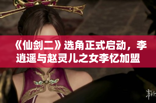 《仙剑二》选角正式启动，李逍遥与赵灵儿之女李忆加盟令人期待