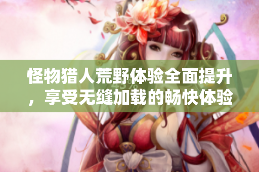 怪物猎人荒野体验全面提升，享受无缝加载的畅快体验