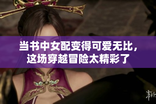 当书中女配变得可爱无比，这场穿越冒险太精彩了