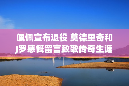 佩佩宣布退役 莫德里奇和J罗感慨留言致敬传奇生涯