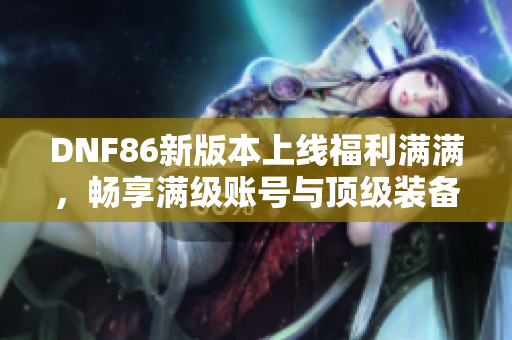 DNF86新版本上线福利满满，畅享满级账号与顶级装备引领精彩冒险