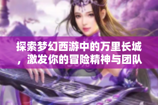 探索梦幻西游中的万里长城，激发你的冒险精神与团队合作力