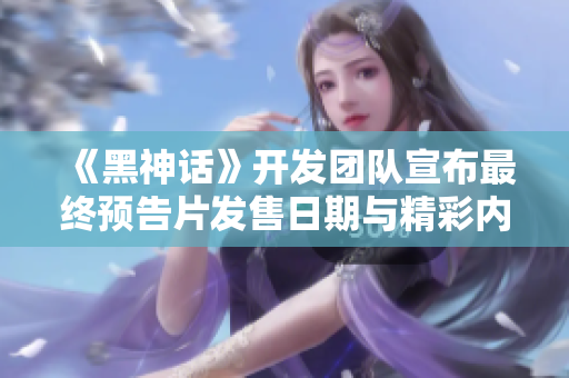 《黑神话》开发团队宣布最终预告片发售日期与精彩内容揭秘