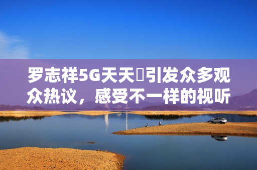罗志祥5G天天奭引发众多观众热议，感受不一样的视听盛宴