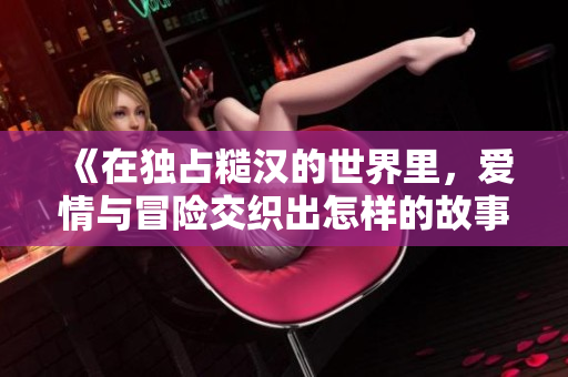 《在独占糙汉的世界里，爱情与冒险交织出怎样的故事》