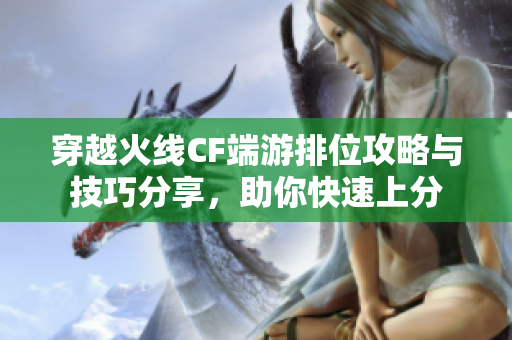 穿越火线CF端游排位攻略与技巧分享，助你快速上分