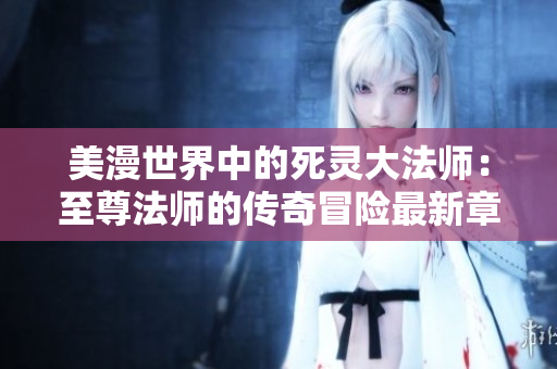 美漫世界中的死灵大法师：至尊法师的传奇冒险最新章节解析