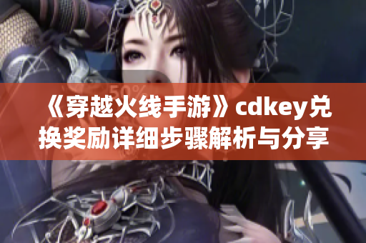 《穿越火线手游》cdkey兑换奖励详细步骤解析与分享