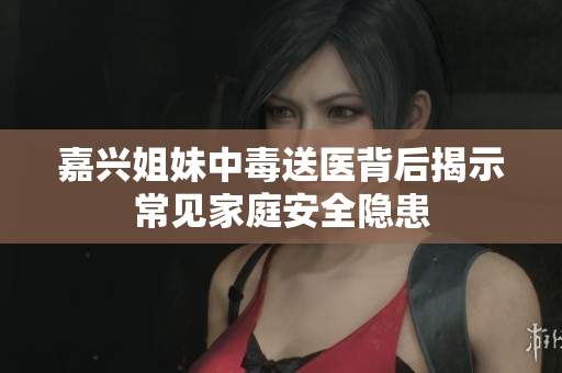 嘉兴姐妹中毒送医背后揭示常见家庭安全隐患