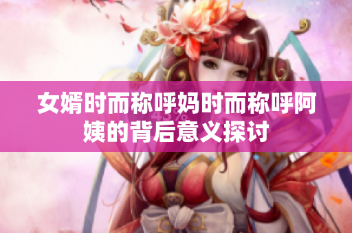 女婿时而称呼妈时而称呼阿姨的背后意义探讨