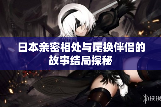 日本亲密相处与尾换伴侣的故事结局探秘