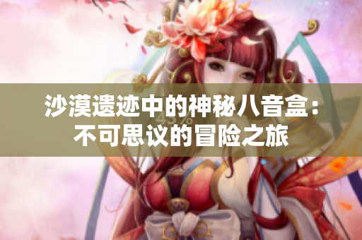 沙漠遗迹中的神秘八音盒：不可思议的冒险之旅