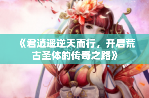 《君逍遥逆天而行，开启荒古圣体的传奇之路》