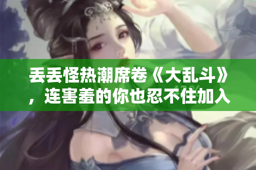 丢丢怪热潮席卷《大乱斗》，连害羞的你也忍不住加入其中