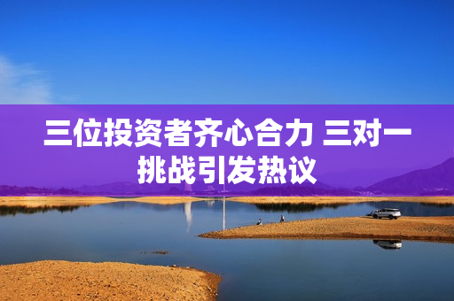 三位投资者齐心合力 三对一挑战引发热议