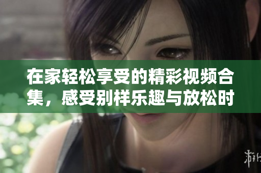 在家轻松享受的精彩视频合集，感受别样乐趣与放松时光