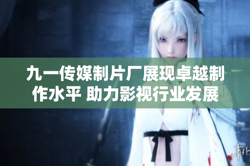 九一传媒制片厂展现卓越制作水平 助力影视行业发展