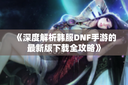《深度解析韩服DNF手游的最新版下载全攻略》