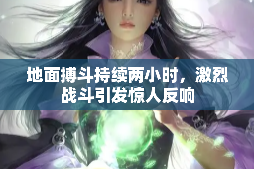 地面搏斗持续两小时，激烈战斗引发惊人反响