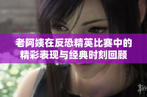 老阿姨在反恐精英比赛中的精彩表现与经典时刻回顾
