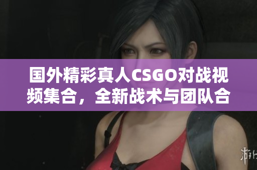 国外精彩真人CSGO对战视频集合，全新战术与团队合作展示