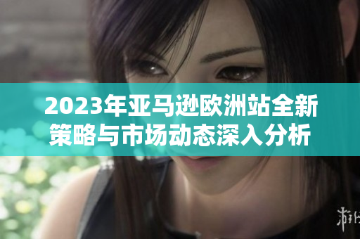 2023年亚马逊欧洲站全新策略与市场动态深入分析