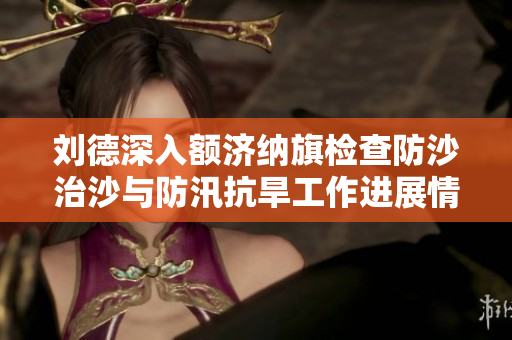 刘德深入额济纳旗检查防沙治沙与防汛抗旱工作进展情况