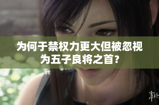 为何于禁权力更大但被忽视为五子良将之首？