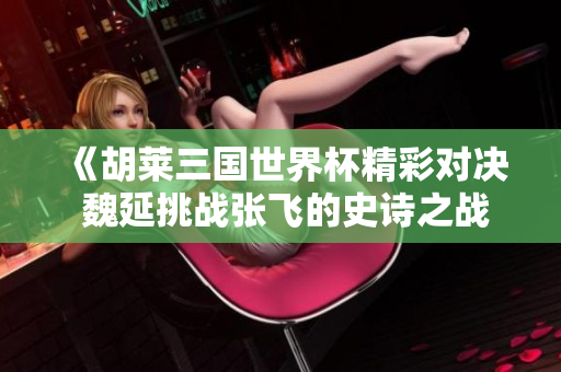 《胡莱三国世界杯精彩对决 魏延挑战张飞的史诗之战》