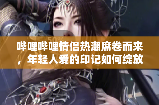 哔哩哔哩情侣热潮席卷而来，年轻人爱的印记如何绽放