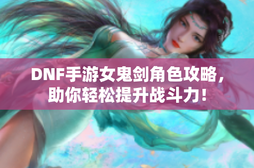 DNF手游女鬼剑角色攻略，助你轻松提升战斗力！