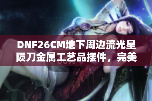 DNF26CM地下周边流光星陨刀金属工艺品摆件，完美呈现游戏魅力