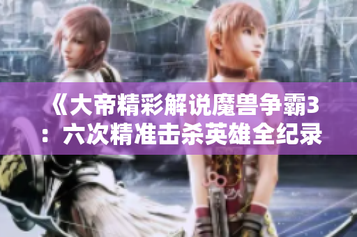 《大帝精彩解说魔兽争霸3：六次精准击杀英雄全纪录》