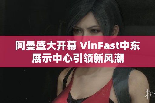 阿曼盛大开幕 VinFast中东展示中心引领新风潮