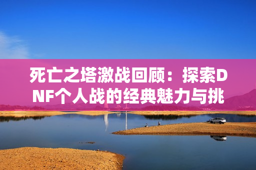 死亡之塔激战回顾：探索DNF个人战的经典魅力与挑战