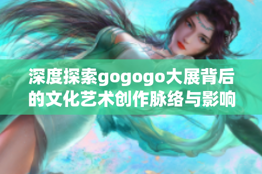 深度探索gogogo大展背后的文化艺术创作脉络与影响