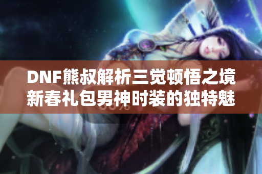 DNF熊叔解析三觉顿悟之境新春礼包男神时装的独特魅力与价值