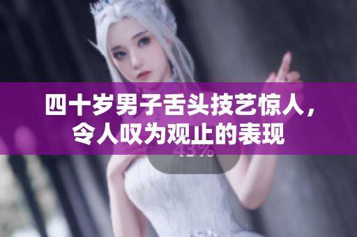 四十岁男子舌头技艺惊人，令人叹为观止的表现
