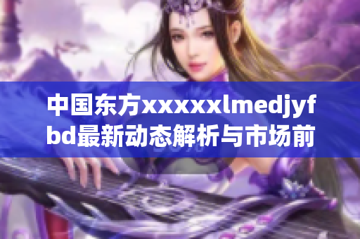 中国东方xxxxxlmedjyfbd最新动态解析与市场前景展望