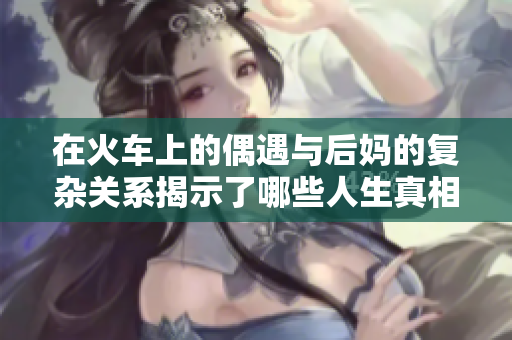 在火车上的偶遇与后妈的复杂关系揭示了哪些人生真相