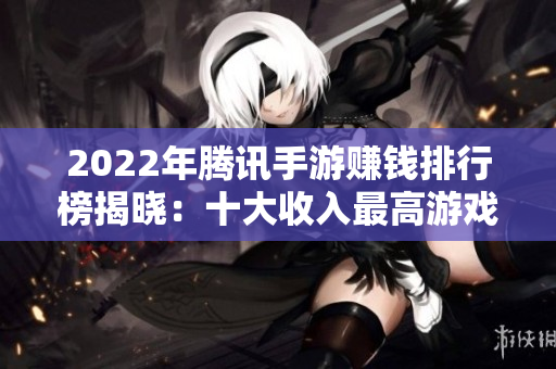 2022年腾讯手游赚钱排行榜揭晓：十大收入最高游戏一览