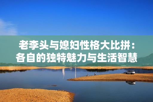 老李头与媳妇性格大比拼：各自的独特魅力与生活智慧