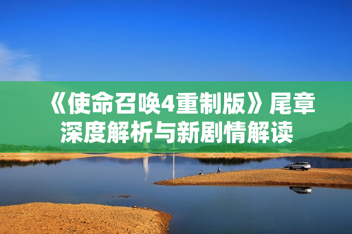 《使命召唤4重制版》尾章深度解析与新剧情解读