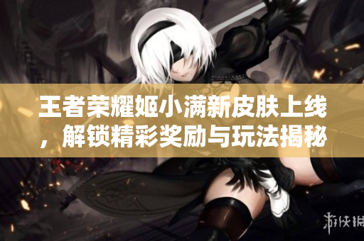 王者荣耀姬小满新皮肤上线，解锁精彩奖励与玩法揭秘