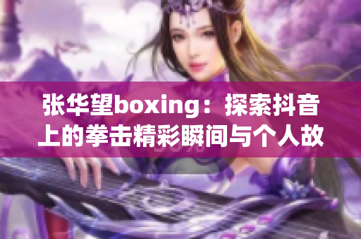 张华望boxing：探索抖音上的拳击精彩瞬间与个人故事