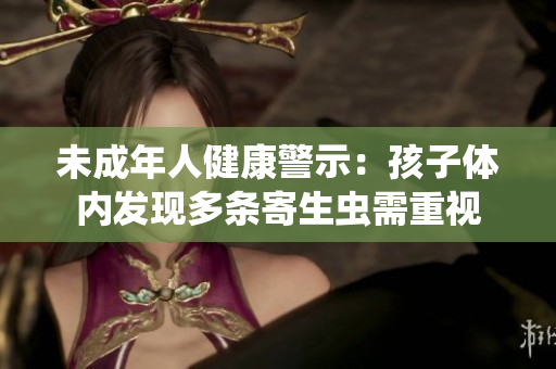 未成年人健康警示：孩子体内发现多条寄生虫需重视