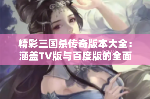 精彩三国杀传奇版本大全：涵盖TV版与百度版的全面介绍