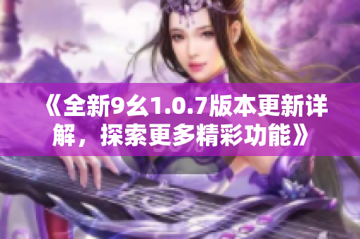 《全新9幺1.0.7版本更新详解，探索更多精彩功能》