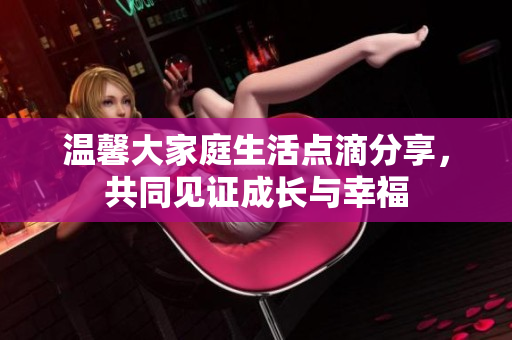 温馨大家庭生活点滴分享，共同见证成长与幸福