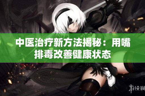 中医治疗新方法揭秘：用嘴排毒改善健康状态